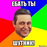 ебать ты шутник!