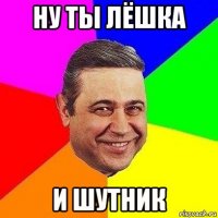 ну ты лёшка и шутник