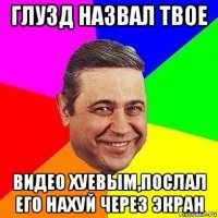 глузд назвал твое видео хуевым,послал его нахуй через экран