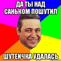 да ты над саньком пошутил шутеичка удалась