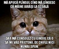 Mă apucă plînsul cînd mă gîndesc că mâine iarăşi la şcoală Dar mă consolez cu gindul că o să-mi văd prietenii, de chifle nici numai spun.