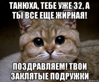 танюха, тебе уже 32, а ты все еще жирная! поздравляем! твои заклятые подружки