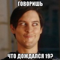 говоришь что дождался 19?