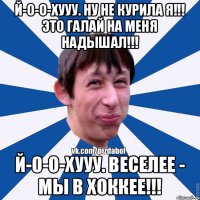 Й-О-О-ХУУУ. НУ НЕ КУРИЛА Я!!! ЭТО ГАЛАЙ НА МЕНЯ НАДЫШАЛ!!! Й-о-о-ХУУУ. Веселее - Мы в хоккее!!!