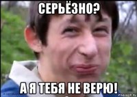 серьёзно? а я тебя не верю!