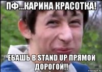 пф...карина красотка! ебашь в stand up прямой дорогой!!