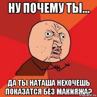 Ну почему ты... Да ты Наташа нехочешь показатся без макияжа?