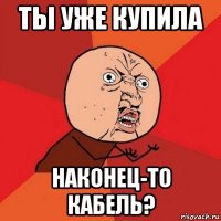 ты уже купила наконец-то кабель?