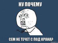 ну почему сем не течет с под крана?