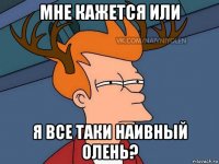 мне кажется или я все таки наивный олень?