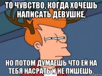 то чувство, когда хочешь написать девушке, но потом думаешь что ей на тебя насрать и не пишешь.