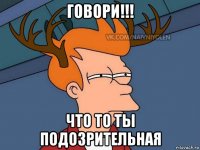 говори!!! что то ты подозрительная