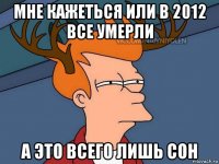 мне кажеться или в 2012 все умерли а это всего лишь сон