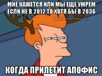 мне кажется или мы еще умрем если не в 2012 то хотя бы в 2036 когда прилетит апофис