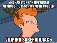 мне кажется или поездка в чернобыль и фукусиму не совсем удачно завершилась