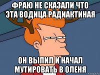 фраю не сказали что эта водица радиактиная он выпил и начал мутировать в оленя