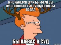 мне кажется если бы фрай бы существовал и это увидел он бы подал бы на вас в суд