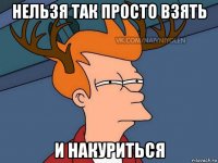 нельзя так просто взять и накуриться