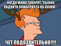 когда мама говорит:"сынок подойти пожалуйста на кухню". чет подозрительно!!!!