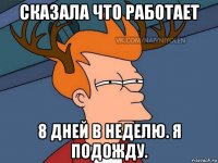 сказала что работает 8 дней в неделю. я подожду.