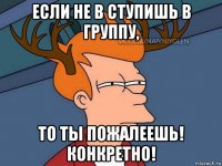 если не в ступишь в группу, то ты пожалеешь! конкретно!