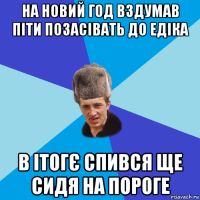 на новий год вздумав піти позасівать до едіка в ітогє спився ще сидя на пороге