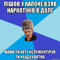 пішов у капоне взяв наркотіків в долг мама ти хату не ремонтіруй, ти неадекватна