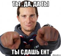 ты , да, да ты ты сдашь ент