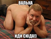 валька иди сюда!)