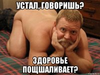 устал, говоришь? здоровье пощшаливает?