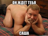 он ждет тебя саша