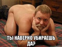  ты наверно убираешь да?