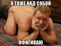 я тоже над собой офигиваю