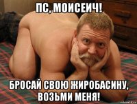 пс, моисеич! бросай свою жиробасину, возьми меня!