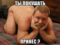 ты покушать принес ?