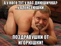 а у кого тут у нас днюшичка? ...у алексеюшки... поздравушки от игорюшки!