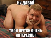 ну давай твои шутки очень интересны