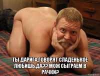  ты дарига,говорят сладенькое любишь,да?? мож сыграем в рачки?