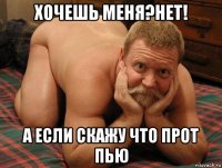 хочешь меня?нет! а если скажу что прот пью