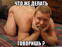 что же делать говоришь ?