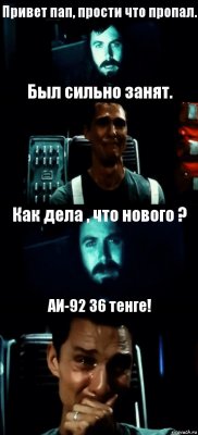 Привет пап, прости что пропал. Был сильно занят. Как дела , что нового ? АИ-92 36 тенге!