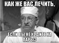 как же вас лечить, если вы не ходите на пары?