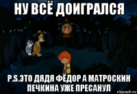 ну всё доигрался p.s.это дядя фёдор а матроскин печкина уже пресанул