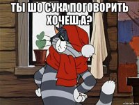 ты шо сука поговорить хочеш а? 