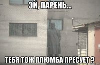  тебя тож плюмба пресует ?