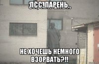 псс, парень, не хочешь немного взорвать?!!