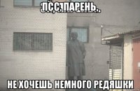 псс, парень, не хочешь немного редяшки