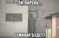 эй, парень... семинар будет?