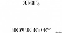 олежка, я скучаю по тебе***