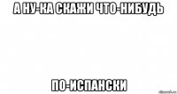 а ну-ка скажи что-нибудь по-испански